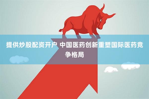 提供炒股配资开户 中国医药创新重塑国际医药竞争格局
