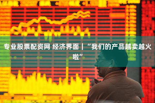 专业股票配资网 经济界面｜“我们的产品越卖越火啦”