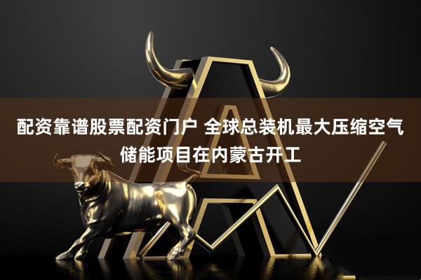 配资靠谱股票配资门户 全球总装机最大压缩空气储能项目在内蒙古开工