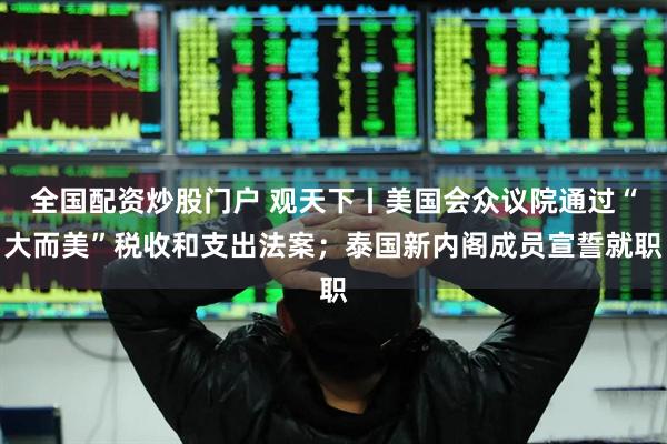 全国配资炒股门户 观天下丨美国会众议院通过“大而美”税收和支出法案；泰国新内阁成员宣誓就职
