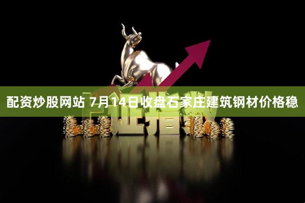 配资炒股网站 7月14日收盘石家庄建筑钢材价格稳