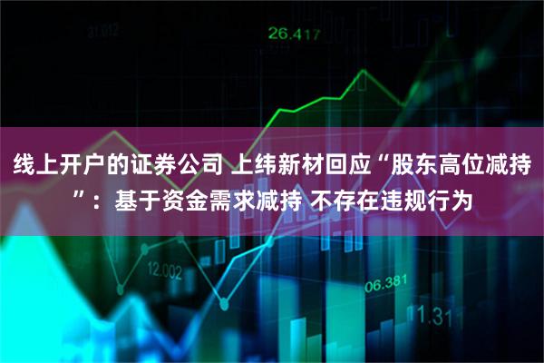 线上开户的证券公司 上纬新材回应“股东高位减持”：基于资金需求减持 不存在违规行为
