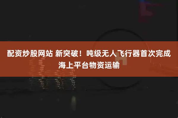 配资炒股网站 新突破！吨级无人飞行器首次完成海上平台物资运输