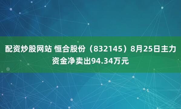 配资炒股网站 恒合股份（832145）8月25日主力资金净卖出94.34万元