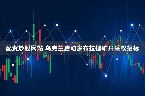 配资炒股网站 乌克兰启动多布拉锂矿开采权招标