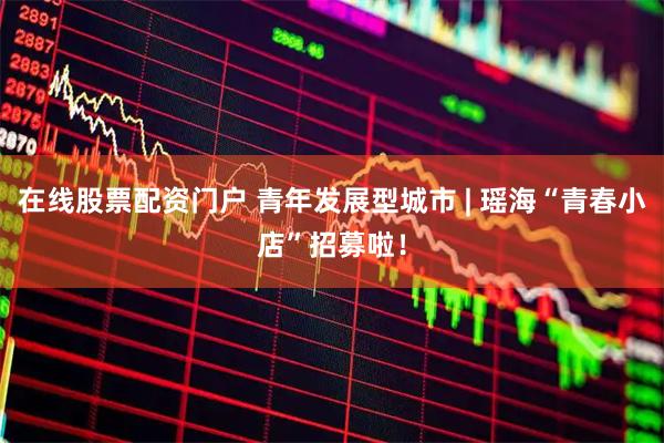 在线股票配资门户 青年发展型城市 | 瑶海“青春小店”招募啦！