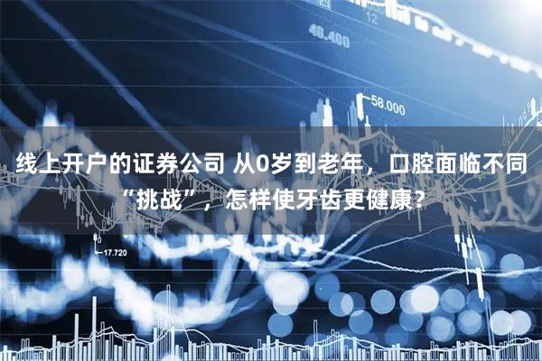 线上开户的证券公司 从0岁到老年，口腔面临不同“挑战”，怎样使牙齿更健康？