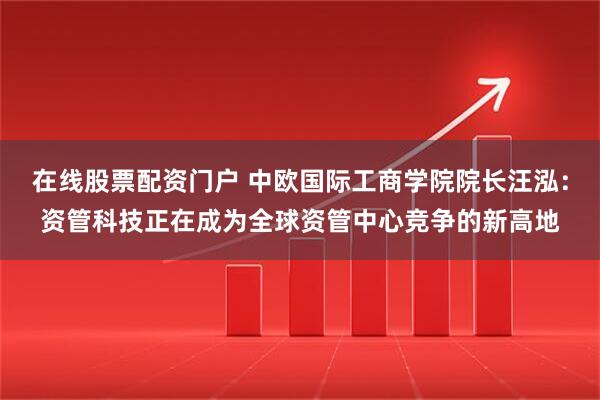在线股票配资门户 中欧国际工商学院院长汪泓：资管科技正在成为全球资管中心竞争的新高地