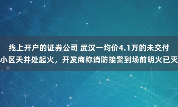 线上开户的证券公司 武汉一均价4.1万的未交付小区天井处起火，开发商称消防接警到场前明火已灭