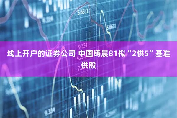 线上开户的证券公司 中国铸晨81拟“2供5”基准供股