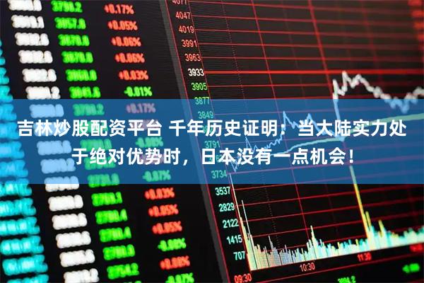 吉林炒股配资平台 千年历史证明：当大陆实力处于绝对优势时，日本没有一点机会！