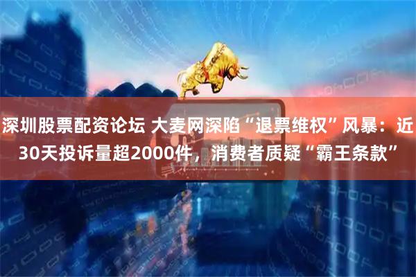深圳股票配资论坛 大麦网深陷“退票维权”风暴：近30天投诉量超2000件，消费者质疑“霸王条款”