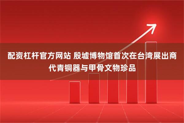 配资杠杆官方网站 殷墟博物馆首次在台湾展出商代青铜器与甲骨文物珍品