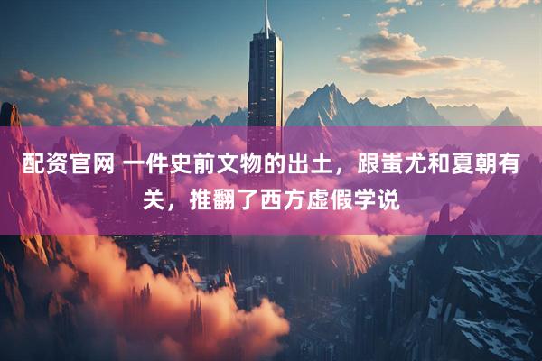 配资官网 一件史前文物的出土，跟蚩尤和夏朝有关，推翻了西方虚假学说