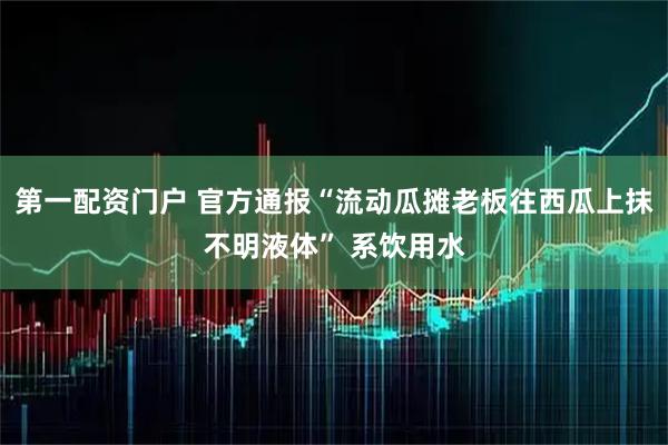 第一配资门户 官方通报“流动瓜摊老板往西瓜上抹不明液体” 系饮用水