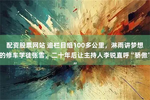 配资股票网站 追栏目组100多公里，淋雨讲梦想的修车学徒张雪，二十年后让主持人李锐直呼“骄傲”