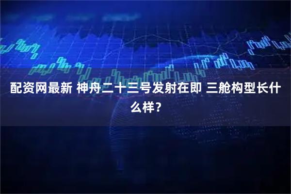 配资网最新 神舟二十三号发射在即 三舱构型长什么样？