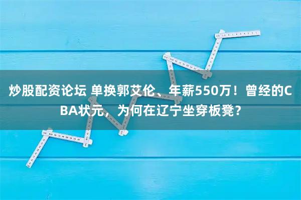 炒股配资论坛 单换郭艾伦、年薪550万！曾经的CBA状元，为何在辽宁坐穿板凳？