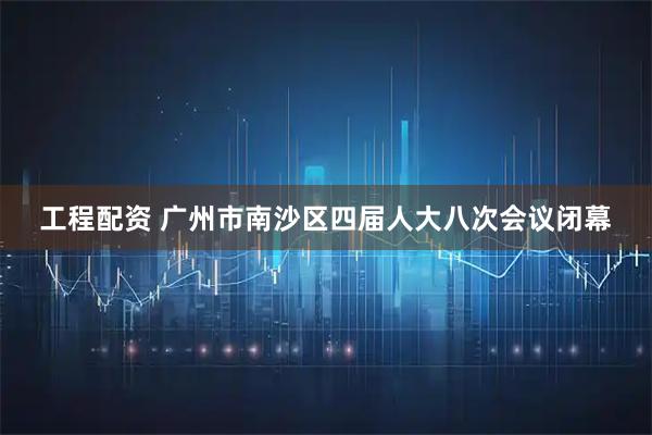 工程配资 广州市南沙区四届人大八次会议闭幕